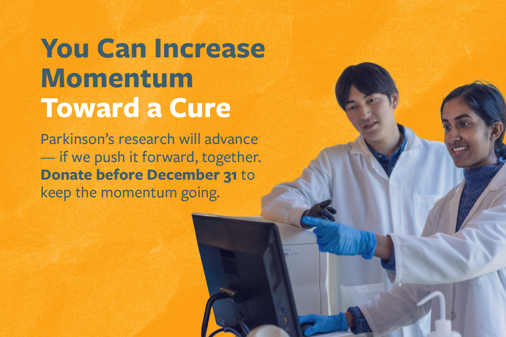 You Can Increase Momentum Toward a Cure Parkinson's research will advance — if we push it forward, together. Donate before December 31 to keep the momentum going.