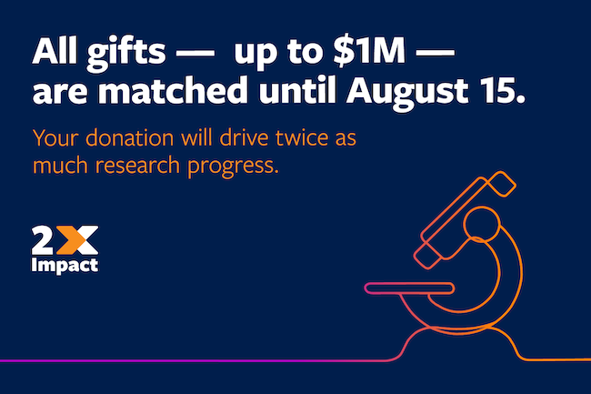 All gifts - up to $1M - are matched until August 15. Your donation will drive twice as much research progress.
