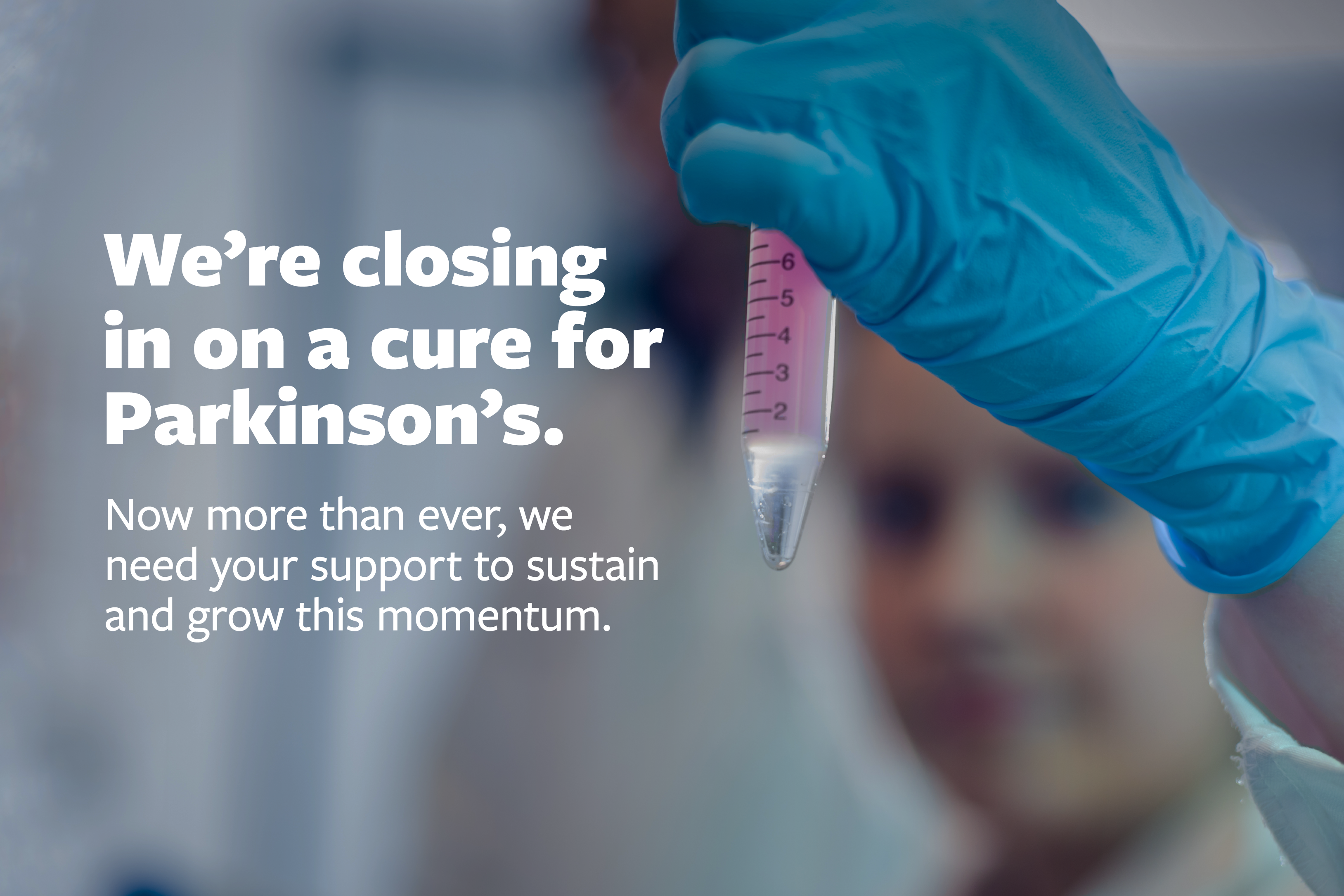 We're closing in on a cure for Parkinson's. Now more than ever, we need your support to sustain and grow this momentum.